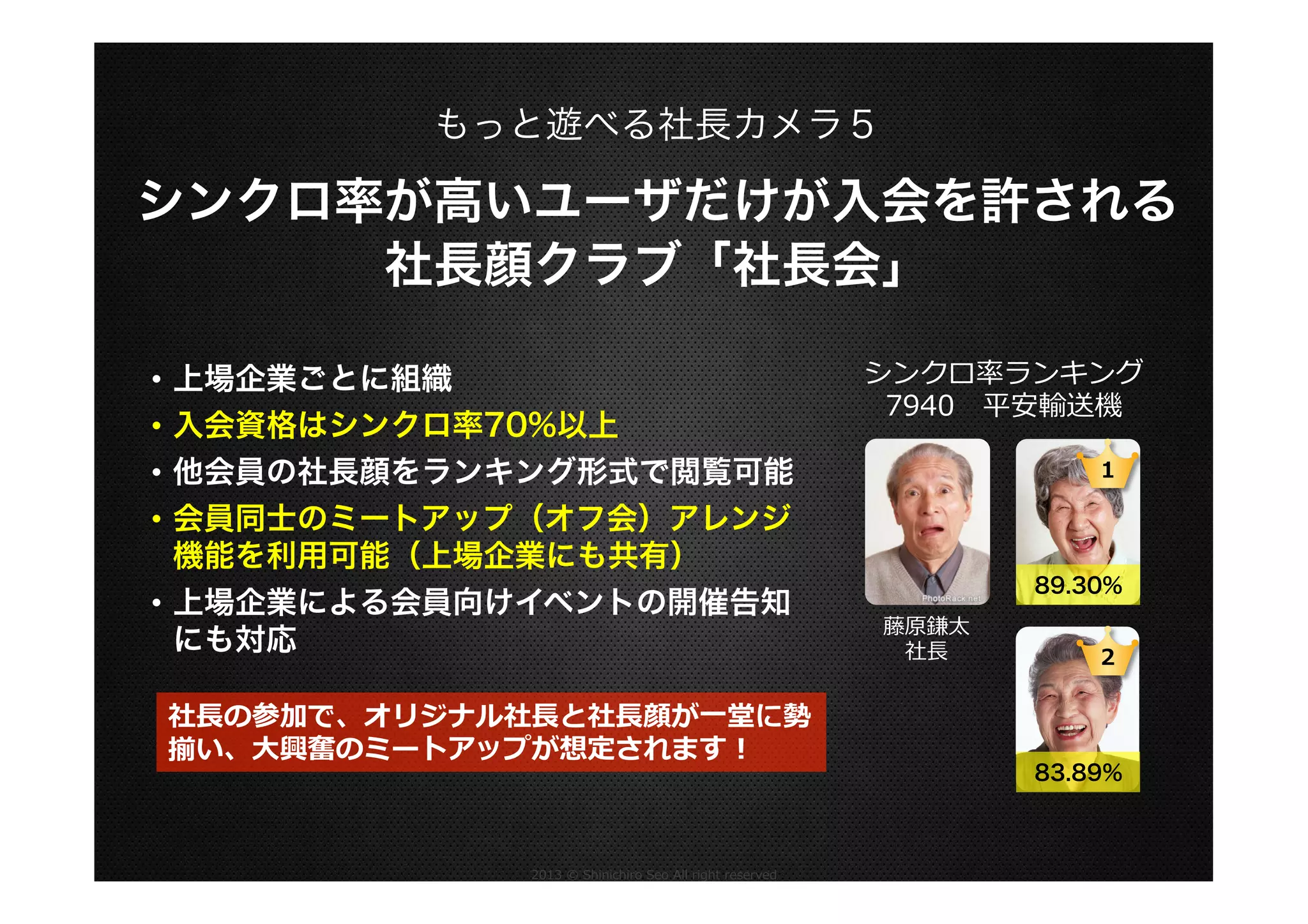 もっと遊べる社長カメラ５

シンクロ率が高いユーザだけが入会を許される
社長顔クラブ「社長会」
•  上場企業ごとに組織
•  入会資格はシンクロ率70%以上
•  他会員の社長顔をランキング形式で閲覧可能
•  会員同士のミートアップ（オフ会）アレンジ
機能を利用可能（上場企業にも共有）
•  上場企業による会員向けイベントの開催告知
にも対応
社⻑⾧長の参加で、オリジナル社⻑⾧長と社⻑⾧長顔が⼀一堂に勢
揃い、⼤大興奮のミートアップが想定されます！

2013  ©  Shinichiro  Seo  All  right  reserved

シンクロ率率率ランキング
7940 　平安輸送機
1

89.30%
藤原鎌太
社⻑⾧長

2

83.89%

 