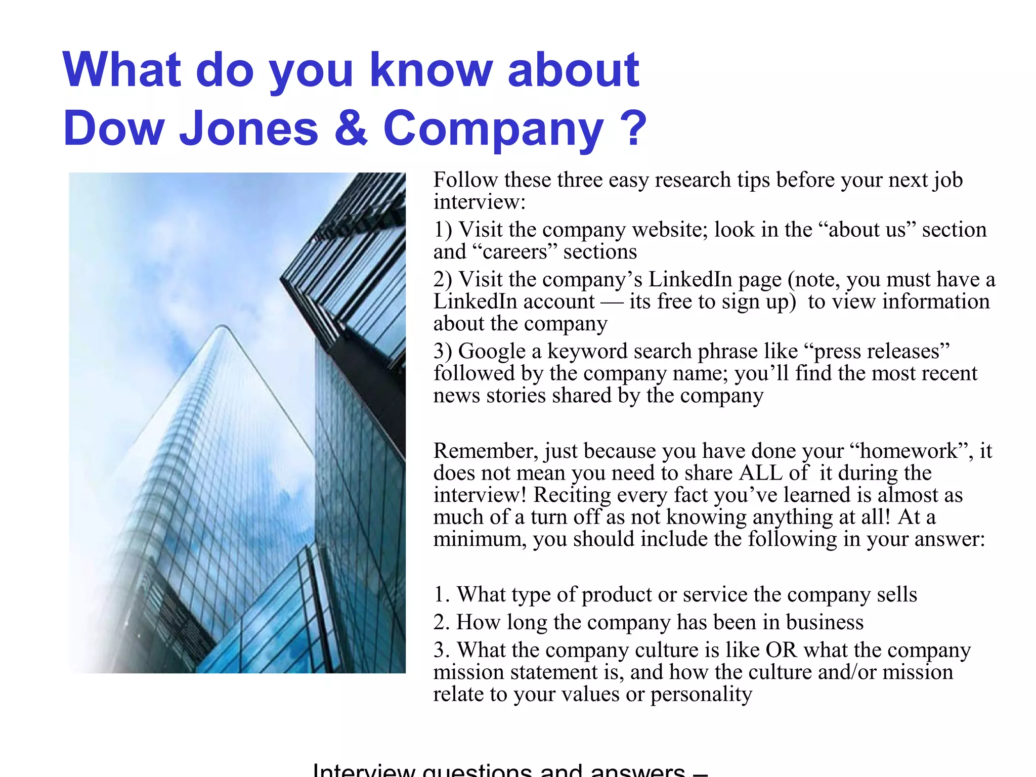 What do you know about
Dow Jones & Company ?
Follow these three easy research tips before your next job
interview:
1) Visit the company website; look in the “about us” section
and “careers” sections
2) Visit the company’s LinkedIn page (note, you must have a
LinkedIn account — its free to sign up) to view information
about the company
3) Google a keyword search phrase like “press releases”
followed by the company name; you’ll find the most recent
news stories shared by the company
Remember, just because you have done your “homework”, it
does not mean you need to share ALL of it during the
interview! Reciting every fact you’ve learned is almost as
much of a turn off as not knowing anything at all! At a
minimum, you should include the following in your answer:
1. What type of product or service the company sells
2. How long the company has been in business
3. What the company culture is like OR what the company
mission statement is, and how the culture and/or mission
relate to your values or personality
 