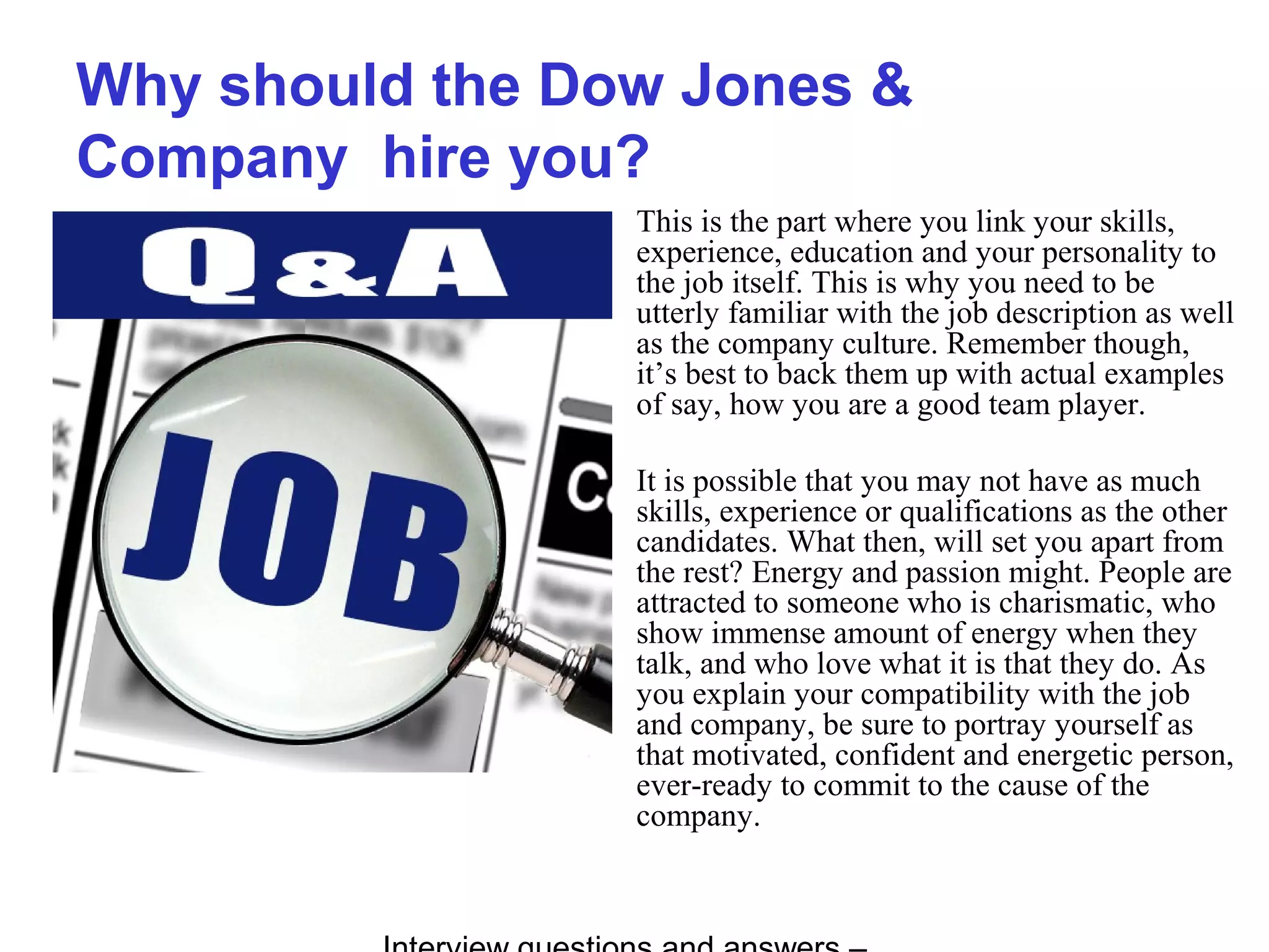 Why should the Dow Jones &
Company hire you?
This is the part where you link your skills,
experience, education and your personality to
the job itself. This is why you need to be
utterly familiar with the job description as well
as the company culture. Remember though,
it’s best to back them up with actual examples
of say, how you are a good team player.
It is possible that you may not have as much
skills, experience or qualifications as the other
candidates. What then, will set you apart from
the rest? Energy and passion might. People are
attracted to someone who is charismatic, who
show immense amount of energy when they
talk, and who love what it is that they do. As
you explain your compatibility with the job
and company, be sure to portray yourself as
that motivated, confident and energetic person,
ever-ready to commit to the cause of the
company.
 