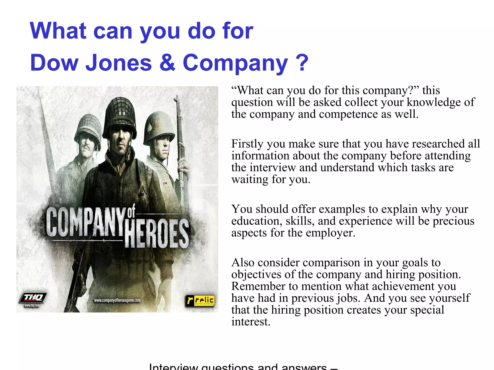 What can you do for
Dow Jones & Company ?
“What can you do for this company?” this
question will be asked collect your knowledge of
the company and competence as well.
Firstly you make sure that you have researched all
information about the company before attending
the interview and understand which tasks are
waiting for you.
You should offer examples to explain why your
education, skills, and experience will be precious
aspects for the employer.
Also consider comparison in your goals to
objectives of the company and hiring position.
Remember to mention what achievement you
have had in previous jobs. And you see yourself
that the hiring position creates your special
interest.
 