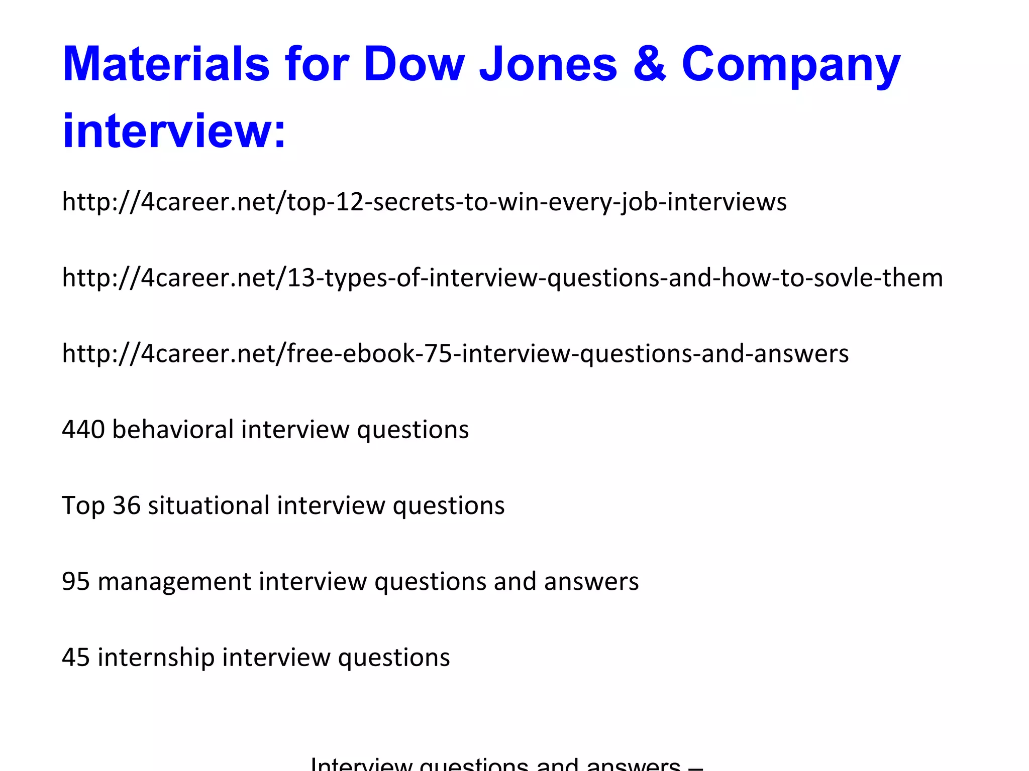 Materials for Dow Jones & Company
interview:
http://4career.net/top-12-secrets-to-win-every-job-interviews
http://4career.net/13-types-of-interview-questions-and-how-to-sovle-them
http://4career.net/free-ebook-75-interview-questions-and-answers
440 behavioral interview questions
Top 36 situational interview questions
95 management interview questions and answers
45 internship interview questions
 