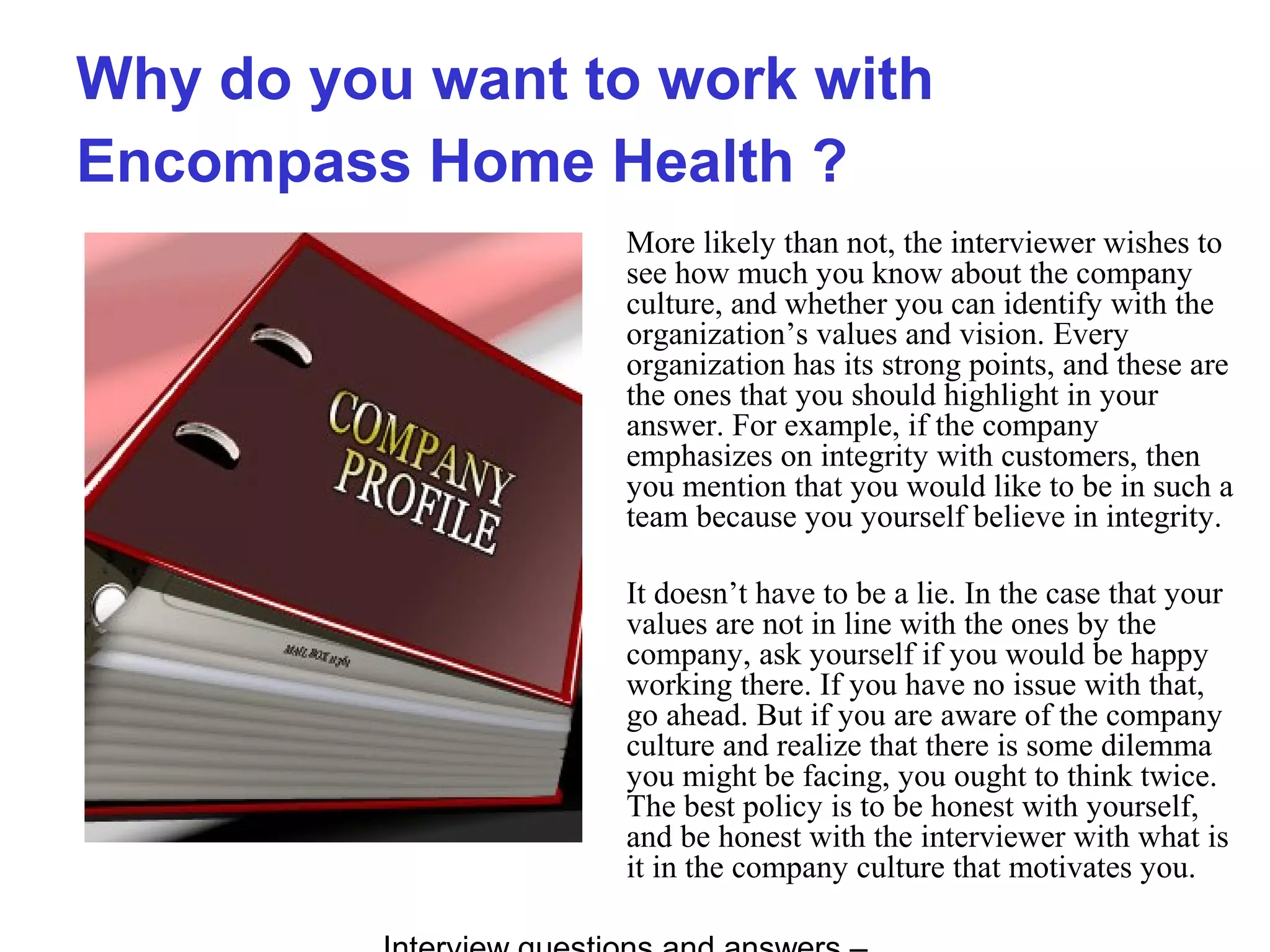 Why do you want to work with
Encompass Home Health ?
More likely than not, the interviewer wishes to
see how much you know about the company
culture, and whether you can identify with the
organization’s values and vision. Every
organization has its strong points, and these are
the ones that you should highlight in your
answer. For example, if the company
emphasizes on integrity with customers, then
you mention that you would like to be in such a
team because you yourself believe in integrity.
It doesn’t have to be a lie. In the case that your
values are not in line with the ones by the
company, ask yourself if you would be happy
working there. If you have no issue with that,
go ahead. But if you are aware of the company
culture and realize that there is some dilemma
you might be facing, you ought to think twice.
The best policy is to be honest with yourself,
and be honest with the interviewer with what is
it in the company culture that motivates you.
 