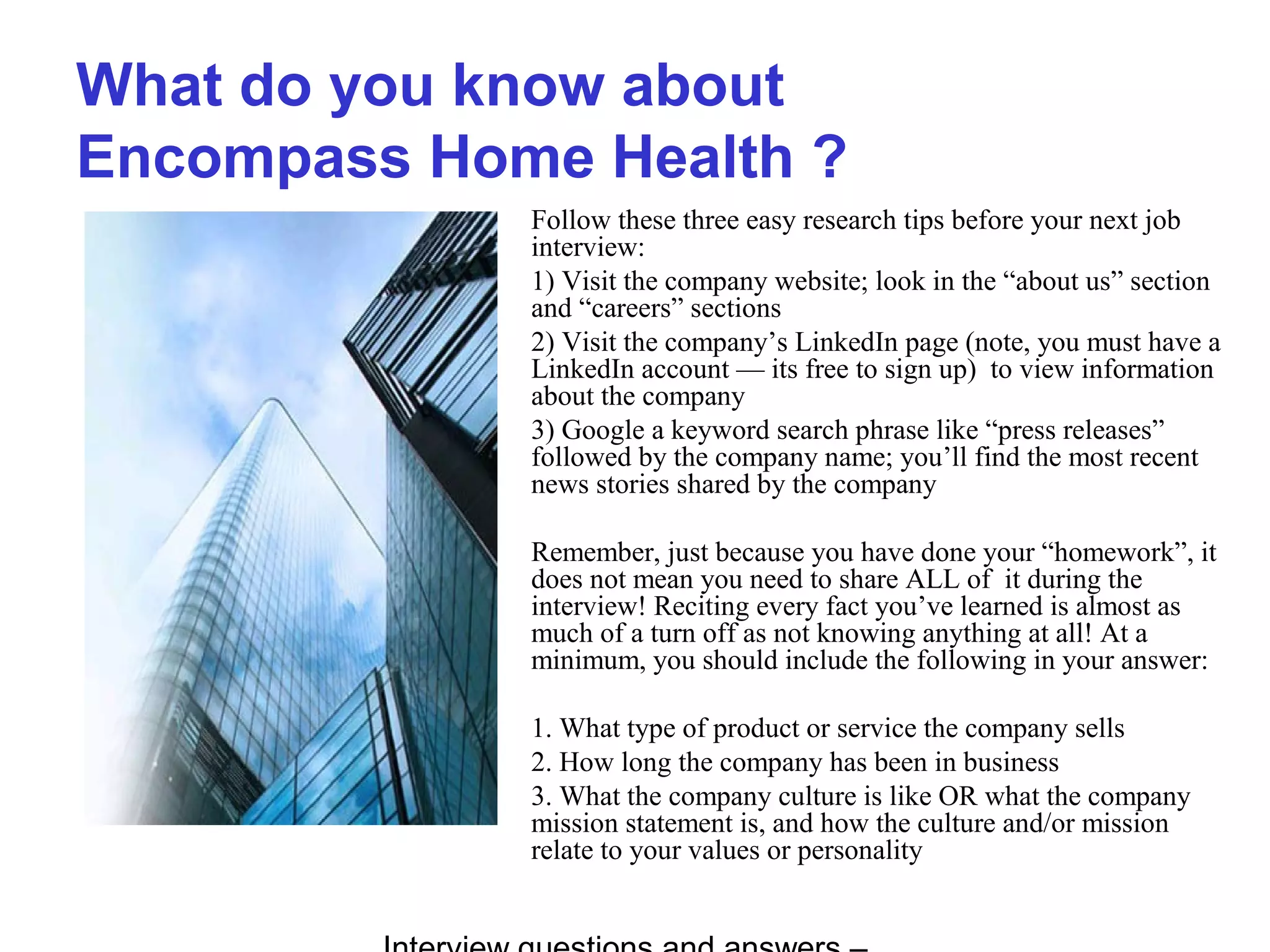 What do you know about
Encompass Home Health ?
Follow these three easy research tips before your next job
interview:
1) Visit the company website; look in the “about us” section
and “careers” sections
2) Visit the company’s LinkedIn page (note, you must have a
LinkedIn account — its free to sign up) to view information
about the company
3) Google a keyword search phrase like “press releases”
followed by the company name; you’ll find the most recent
news stories shared by the company
Remember, just because you have done your “homework”, it
does not mean you need to share ALL of it during the
interview! Reciting every fact you’ve learned is almost as
much of a turn off as not knowing anything at all! At a
minimum, you should include the following in your answer:
1. What type of product or service the company sells
2. How long the company has been in business
3. What the company culture is like OR what the company
mission statement is, and how the culture and/or mission
relate to your values or personality
 