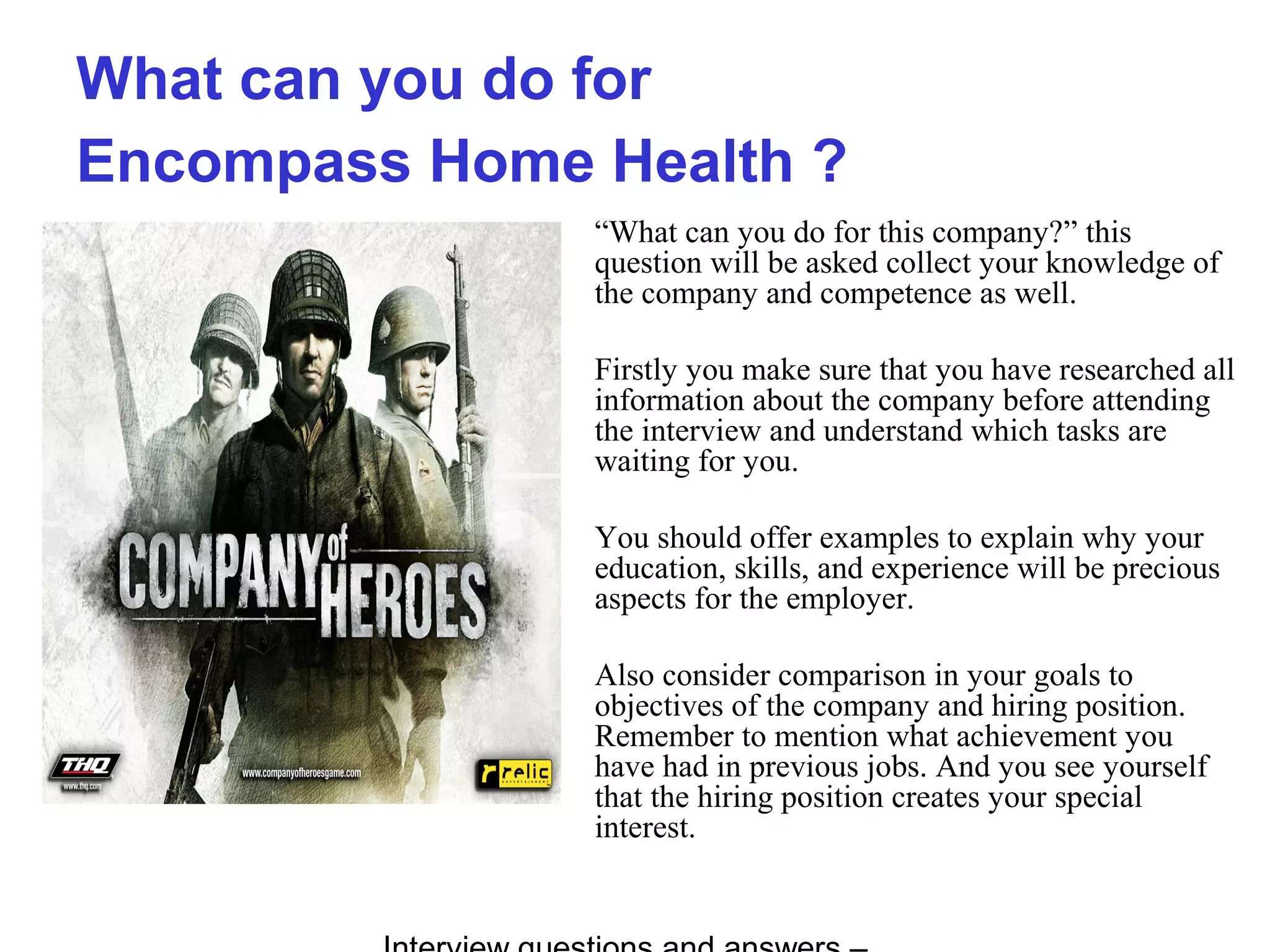 What can you do for
Encompass Home Health ?
“What can you do for this company?” this
question will be asked collect your knowledge of
the company and competence as well.
Firstly you make sure that you have researched all
information about the company before attending
the interview and understand which tasks are
waiting for you.
You should offer examples to explain why your
education, skills, and experience will be precious
aspects for the employer.
Also consider comparison in your goals to
objectives of the company and hiring position.
Remember to mention what achievement you
have had in previous jobs. And you see yourself
that the hiring position creates your special
interest.
 