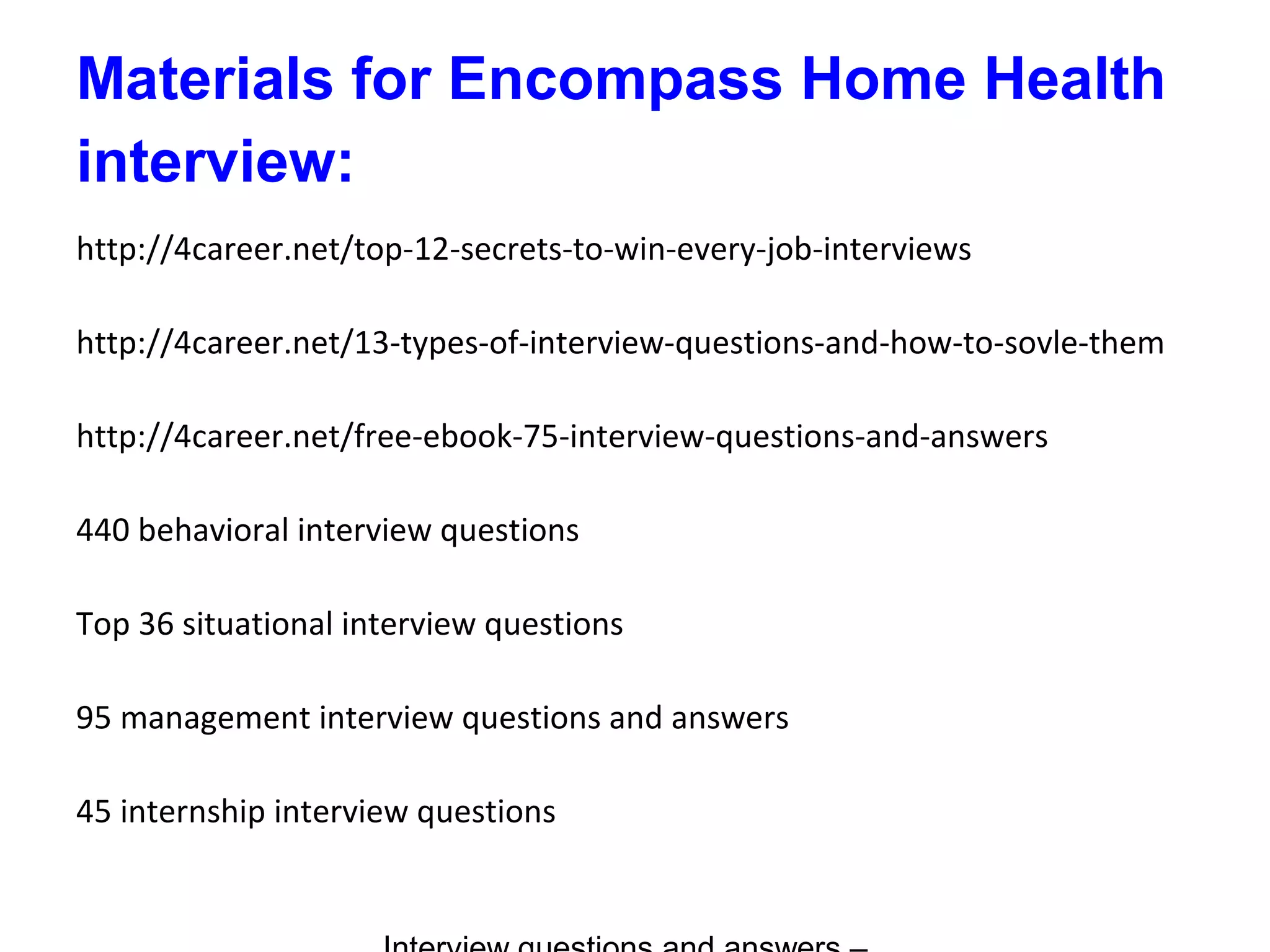 Materials for Encompass Home Health
interview:
http://4career.net/top-12-secrets-to-win-every-job-interviews
http://4career.net/13-types-of-interview-questions-and-how-to-sovle-them
http://4career.net/free-ebook-75-interview-questions-and-answers
440 behavioral interview questions
Top 36 situational interview questions
95 management interview questions and answers
45 internship interview questions
 