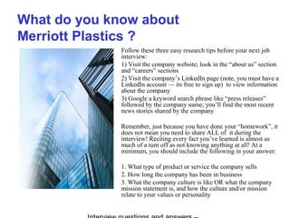 What do you know about
Merriott Plastics ?
Follow these three easy research tips before your next job
interview:
1) Visit the company website; look in the “about us” section
and “careers” sections
2) Visit the company’s LinkedIn page (note, you must have a
LinkedIn account — its free to sign up) to view information
about the company
3) Google a keyword search phrase like “press releases”
followed by the company name; you’ll find the most recent
news stories shared by the company
Remember, just because you have done your “homework”, it
does not mean you need to share ALL of it during the
interview! Reciting every fact you’ve learned is almost as
much of a turn off as not knowing anything at all! At a
minimum, you should include the following in your answer:
1. What type of product or service the company sells
2. How long the company has been in business
3. What the company culture is like OR what the company
mission statement is, and how the culture and/or mission
relate to your values or personality
 