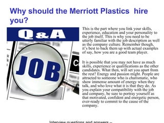 Why should the Merriott Plastics hire
you?
This is the part where you link your skills,
experience, education and your personality to
the job itself. This is why you need to be
utterly familiar with the job description as well
as the company culture. Remember though,
it’s best to back them up with actual examples
of say, how you are a good team player.
It is possible that you may not have as much
skills, experience or qualifications as the other
candidates. What then, will set you apart from
the rest? Energy and passion might. People are
attracted to someone who is charismatic, who
show immense amount of energy when they
talk, and who love what it is that they do. As
you explain your compatibility with the job
and company, be sure to portray yourself as
that motivated, confident and energetic person,
ever-ready to commit to the cause of the
company.
 