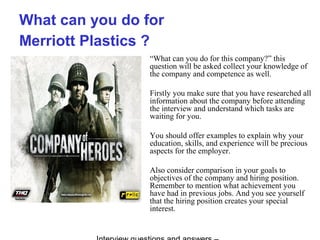 What can you do for
Merriott Plastics ?
“What can you do for this company?” this
question will be asked collect your knowledge of
the company and competence as well.
Firstly you make sure that you have researched all
information about the company before attending
the interview and understand which tasks are
waiting for you.
You should offer examples to explain why your
education, skills, and experience will be precious
aspects for the employer.
Also consider comparison in your goals to
objectives of the company and hiring position.
Remember to mention what achievement you
have had in previous jobs. And you see yourself
that the hiring position creates your special
interest.
 