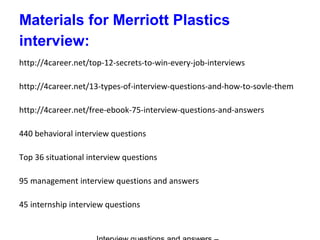 Materials for Merriott Plastics
interview:
http://4career.net/top-12-secrets-to-win-every-job-interviews
http://4career.net/13-types-of-interview-questions-and-how-to-sovle-them
http://4career.net/free-ebook-75-interview-questions-and-answers
440 behavioral interview questions
Top 36 situational interview questions
95 management interview questions and answers
45 internship interview questions
 