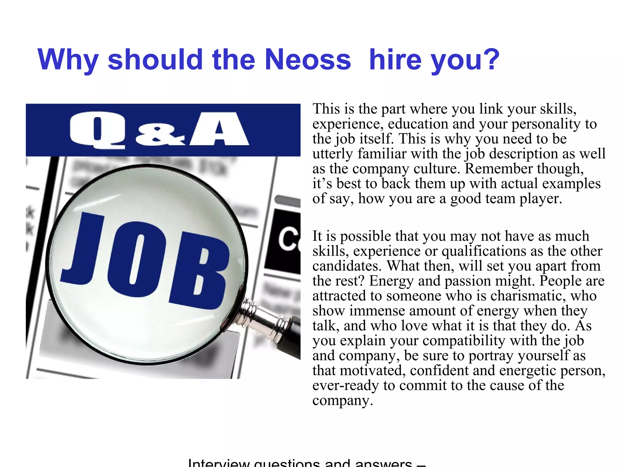 Why should the Neoss hire you?
This is the part where you link your skills,
experience, education and your personality to
the job itself. This is why you need to be
utterly familiar with the job description as well
as the company culture. Remember though,
it’s best to back them up with actual examples
of say, how you are a good team player.
It is possible that you may not have as much
skills, experience or qualifications as the other
candidates. What then, will set you apart from
the rest? Energy and passion might. People are
attracted to someone who is charismatic, who
show immense amount of energy when they
talk, and who love what it is that they do. As
you explain your compatibility with the job
and company, be sure to portray yourself as
that motivated, confident and energetic person,
ever-ready to commit to the cause of the
company.
 