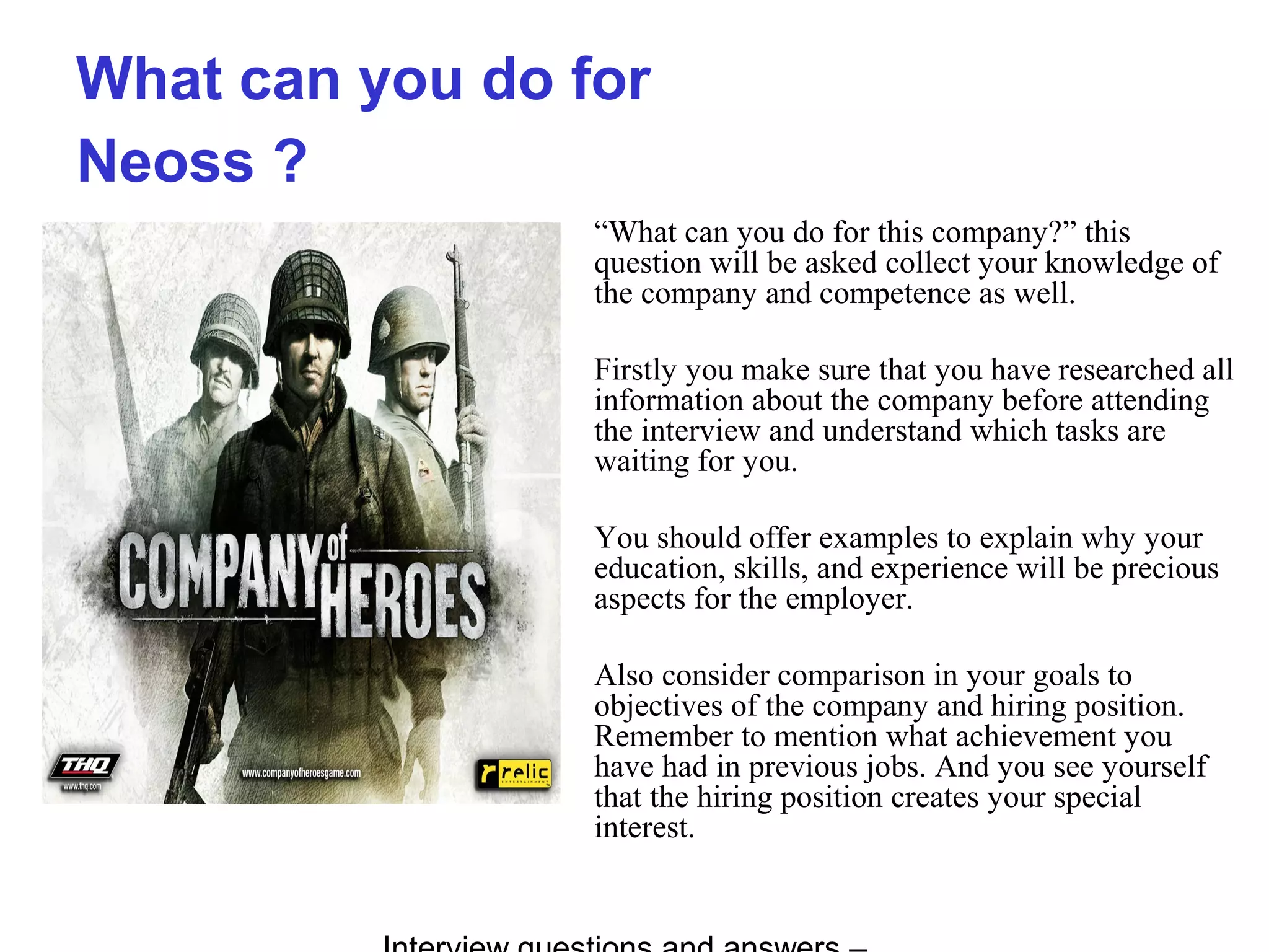 What can you do for
Neoss ?
“What can you do for this company?” this
question will be asked collect your knowledge of
the company and competence as well.
Firstly you make sure that you have researched all
information about the company before attending
the interview and understand which tasks are
waiting for you.
You should offer examples to explain why your
education, skills, and experience will be precious
aspects for the employer.
Also consider comparison in your goals to
objectives of the company and hiring position.
Remember to mention what achievement you
have had in previous jobs. And you see yourself
that the hiring position creates your special
interest.
 
