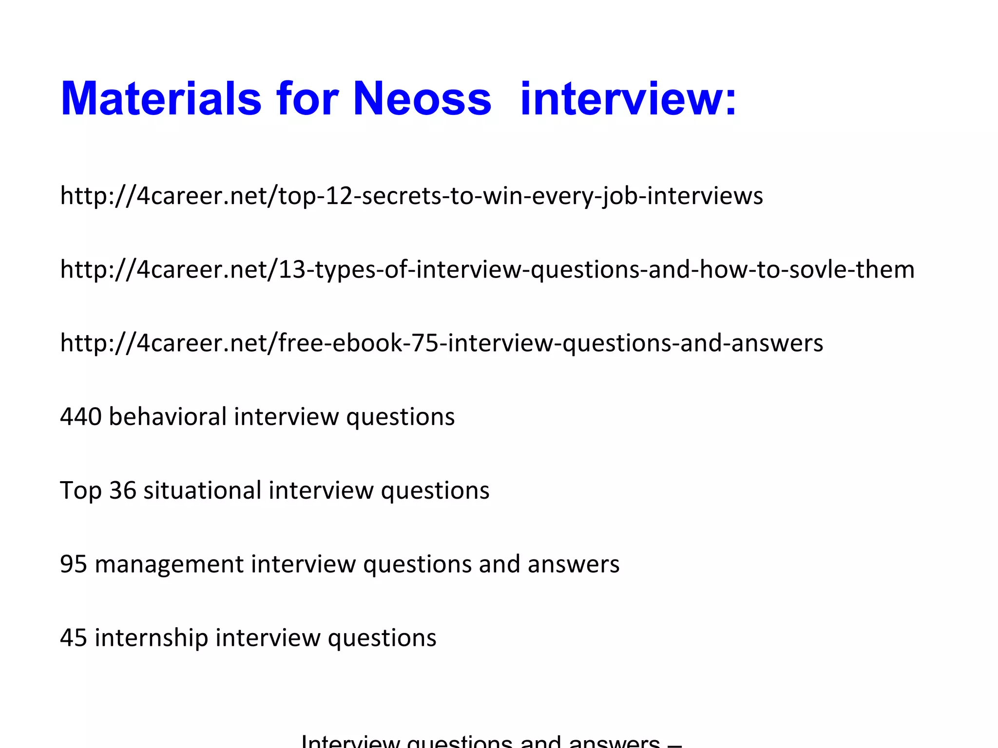 Materials for Neoss interview:
http://4career.net/top-12-secrets-to-win-every-job-interviews
http://4career.net/13-types-of-interview-questions-and-how-to-sovle-them
http://4career.net/free-ebook-75-interview-questions-and-answers
440 behavioral interview questions
Top 36 situational interview questions
95 management interview questions and answers
45 internship interview questions
 