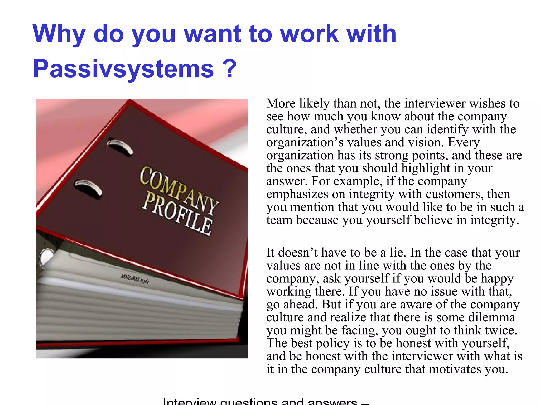 Why do you want to work with
Passivsystems ?
More likely than not, the interviewer wishes to
see how much you know about the company
culture, and whether you can identify with the
organization’s values and vision. Every
organization has its strong points, and these are
the ones that you should highlight in your
answer. For example, if the company
emphasizes on integrity with customers, then
you mention that you would like to be in such a
team because you yourself believe in integrity.
It doesn’t have to be a lie. In the case that your
values are not in line with the ones by the
company, ask yourself if you would be happy
working there. If you have no issue with that,
go ahead. But if you are aware of the company
culture and realize that there is some dilemma
you might be facing, you ought to think twice.
The best policy is to be honest with yourself,
and be honest with the interviewer with what is
it in the company culture that motivates you.
 