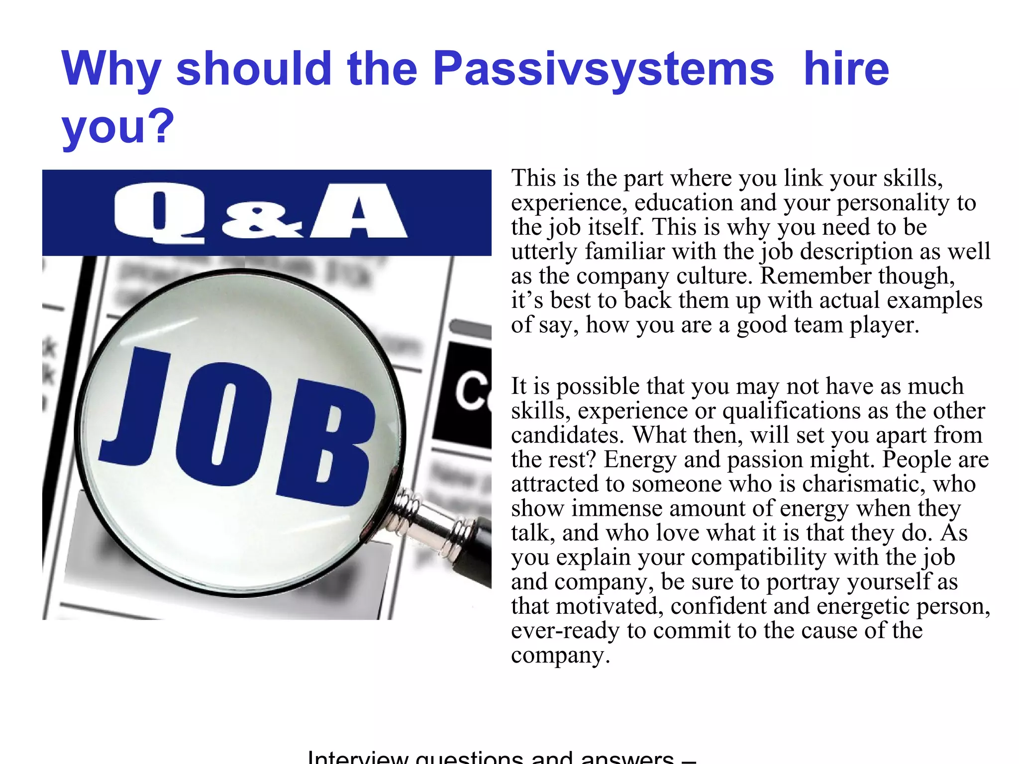 Why should the Passivsystems hire
you?
This is the part where you link your skills,
experience, education and your personality to
the job itself. This is why you need to be
utterly familiar with the job description as well
as the company culture. Remember though,
it’s best to back them up with actual examples
of say, how you are a good team player.
It is possible that you may not have as much
skills, experience or qualifications as the other
candidates. What then, will set you apart from
the rest? Energy and passion might. People are
attracted to someone who is charismatic, who
show immense amount of energy when they
talk, and who love what it is that they do. As
you explain your compatibility with the job
and company, be sure to portray yourself as
that motivated, confident and energetic person,
ever-ready to commit to the cause of the
company.
 