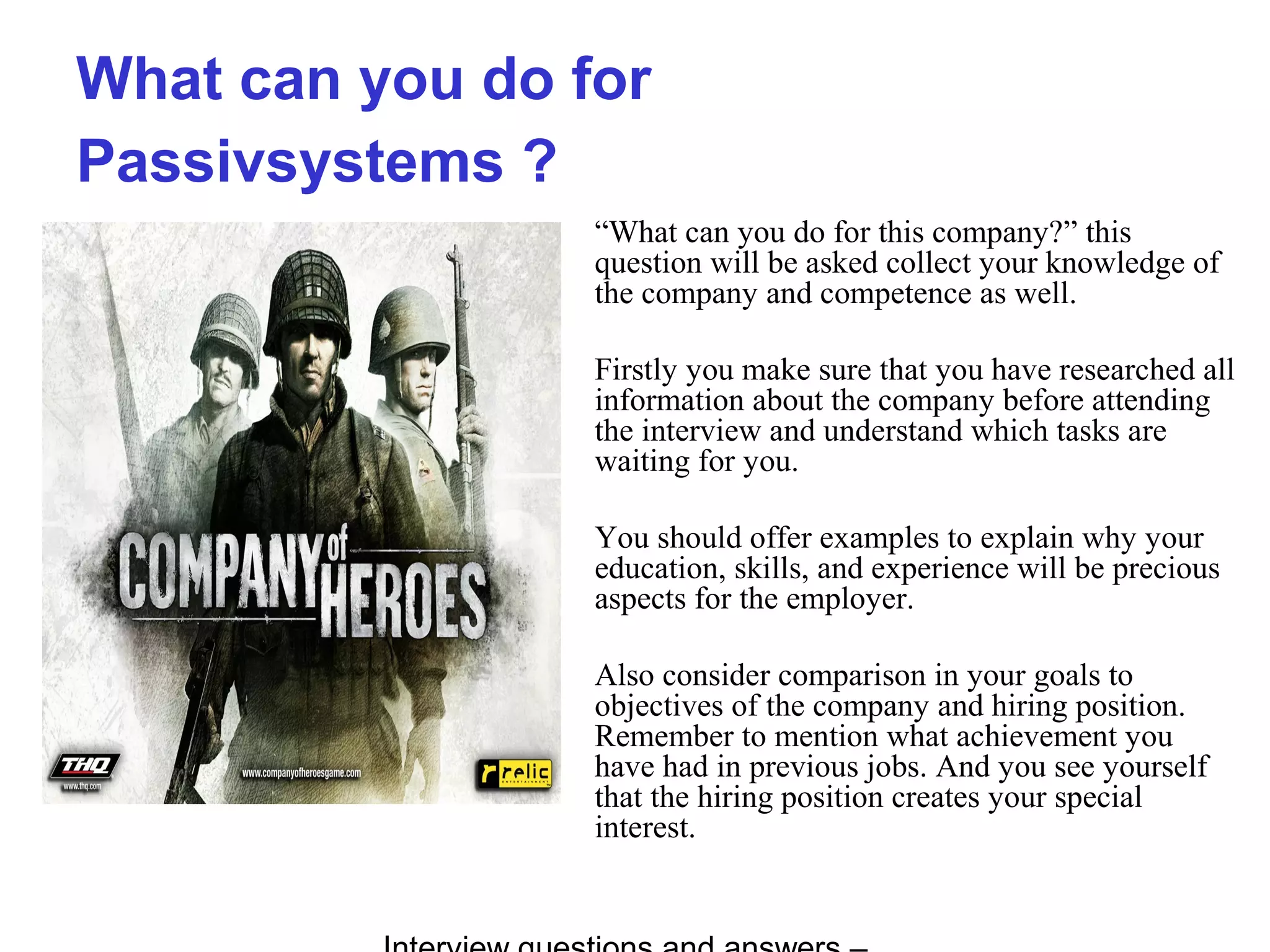 What can you do for
Passivsystems ?
“What can you do for this company?” this
question will be asked collect your knowledge of
the company and competence as well.
Firstly you make sure that you have researched all
information about the company before attending
the interview and understand which tasks are
waiting for you.
You should offer examples to explain why your
education, skills, and experience will be precious
aspects for the employer.
Also consider comparison in your goals to
objectives of the company and hiring position.
Remember to mention what achievement you
have had in previous jobs. And you see yourself
that the hiring position creates your special
interest.
 