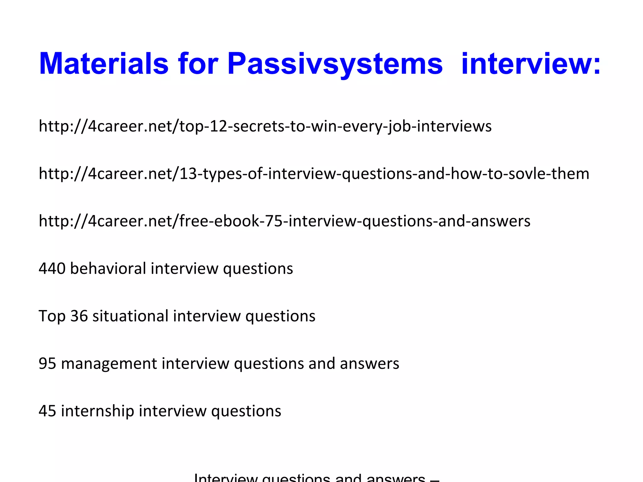 Materials for Passivsystems interview:
http://4career.net/top-12-secrets-to-win-every-job-interviews
http://4career.net/13-types-of-interview-questions-and-how-to-sovle-them
http://4career.net/free-ebook-75-interview-questions-and-answers
440 behavioral interview questions
Top 36 situational interview questions
95 management interview questions and answers
45 internship interview questions
 