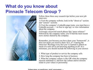 What do you know about
Pinnacle Telecom Group ?
Follow these three easy research tips before your next job
interview:
1) Visit the company website; look in the “about us” section
and “careers” sections
2) Visit the company’s LinkedIn page (note, you must have a
LinkedIn account — its free to sign up) to view information
about the company
3) Google a keyword search phrase like “press releases”
followed by the company name; you’ll find the most recent
news stories shared by the company
Remember, just because you have done your “homework”, it
does not mean you need to share ALL of it during the
interview! Reciting every fact you’ve learned is almost as
much of a turn off as not knowing anything at all! At a
minimum, you should include the following in your answer:
1. What type of product or service the company sells
2. How long the company has been in business
3. What the company culture is like OR what the company
mission statement is, and how the culture and/or mission
relate to your values or personality
 