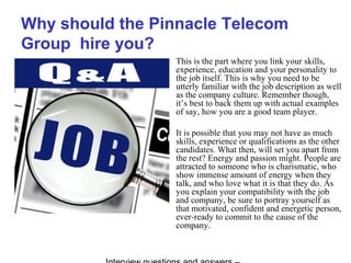 Why should the Pinnacle Telecom
Group hire you?
This is the part where you link your skills,
experience, education and your personality to
the job itself. This is why you need to be
utterly familiar with the job description as well
as the company culture. Remember though,
it’s best to back them up with actual examples
of say, how you are a good team player.
It is possible that you may not have as much
skills, experience or qualifications as the other
candidates. What then, will set you apart from
the rest? Energy and passion might. People are
attracted to someone who is charismatic, who
show immense amount of energy when they
talk, and who love what it is that they do. As
you explain your compatibility with the job
and company, be sure to portray yourself as
that motivated, confident and energetic person,
ever-ready to commit to the cause of the
company.
 