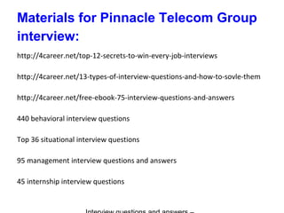 Materials for Pinnacle Telecom Group
interview:
http://4career.net/top-12-secrets-to-win-every-job-interviews
http://4career.net/13-types-of-interview-questions-and-how-to-sovle-them
http://4career.net/free-ebook-75-interview-questions-and-answers
440 behavioral interview questions
Top 36 situational interview questions
95 management interview questions and answers
45 internship interview questions
 