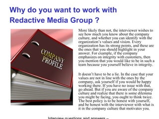 Why do you want to work with
Redactive Media Group ?
More likely than not, the interviewer wishes to
see how much you know about the company
culture, and whether you can identify with the
organization’s values and vision. Every
organization has its strong points, and these are
the ones that you should highlight in your
answer. For example, if the company
emphasizes on integrity with customers, then
you mention that you would like to be in such a
team because you yourself believe in integrity.
It doesn’t have to be a lie. In the case that your
values are not in line with the ones by the
company, ask yourself if you would be happy
working there. If you have no issue with that,
go ahead. But if you are aware of the company
culture and realize that there is some dilemma
you might be facing, you ought to think twice.
The best policy is to be honest with yourself,
and be honest with the interviewer with what is
it in the company culture that motivates you.
 