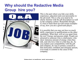 Why should the Redactive Media
Group hire you?
This is the part where you link your skills,
experience, education and your personality to
the job itself. This is why you need to be
utterly familiar with the job description as well
as the company culture. Remember though,
it’s best to back them up with actual examples
of say, how you are a good team player.
It is possible that you may not have as much
skills, experience or qualifications as the other
candidates. What then, will set you apart from
the rest? Energy and passion might. People are
attracted to someone who is charismatic, who
show immense amount of energy when they
talk, and who love what it is that they do. As
you explain your compatibility with the job
and company, be sure to portray yourself as
that motivated, confident and energetic person,
ever-ready to commit to the cause of the
company.
 