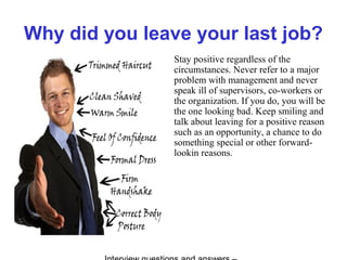 Why did you leave your last job?
Stay positive regardless of the
circumstances. Never refer to a major
problem with management and never
speak ill of supervisors, co-workers or
the organization. If you do, you will be
the one looking bad. Keep smiling and
talk about leaving for a positive reason
such as an opportunity, a chance to do
something special or other forward-
lookin reasons.
 