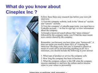 What do you know about
Cineplex Inc ?
Follow these three easy research tips before your next job
interview:
1) Visit the company website; look in the “about us” section
and “careers” sections
2) Visit the company’s LinkedIn page (note, you must have a
LinkedIn account — its free to sign up) to view information
about the company
3) Google a keyword search phrase like “press releases”
followed by the company name; you’ll find the most recent
news stories shared by the company
Remember, just because you have done your “homework”, it
does not mean you need to share ALL of it during the
interview! Reciting every fact you’ve learned is almost as
much of a turn off as not knowing anything at all! At a
minimum, you should include the following in your answer:
1. What type of product or service the company sells
2. How long the company has been in business
3. What the company culture is like OR what the company
mission statement is, and how the culture and/or mission
relate to your values or personality
 