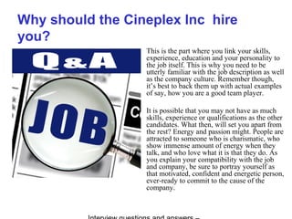 Why should the Cineplex Inc hire
you?
This is the part where you link your skills,
experience, education and your personality to
the job itself. This is why you need to be
utterly familiar with the job description as well
as the company culture. Remember though,
it’s best to back them up with actual examples
of say, how you are a good team player.
It is possible that you may not have as much
skills, experience or qualifications as the other
candidates. What then, will set you apart from
the rest? Energy and passion might. People are
attracted to someone who is charismatic, who
show immense amount of energy when they
talk, and who love what it is that they do. As
you explain your compatibility with the job
and company, be sure to portray yourself as
that motivated, confident and energetic person,
ever-ready to commit to the cause of the
company.
 