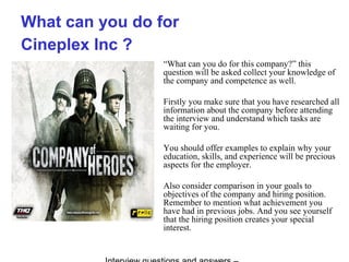 What can you do for
Cineplex Inc ?
“What can you do for this company?” this
question will be asked collect your knowledge of
the company and competence as well.
Firstly you make sure that you have researched all
information about the company before attending
the interview and understand which tasks are
waiting for you.
You should offer examples to explain why your
education, skills, and experience will be precious
aspects for the employer.
Also consider comparison in your goals to
objectives of the company and hiring position.
Remember to mention what achievement you
have had in previous jobs. And you see yourself
that the hiring position creates your special
interest.
 