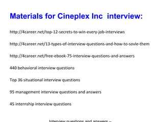 Materials for Cineplex Inc interview:
http://4career.net/top-12-secrets-to-win-every-job-interviews
http://4career.net/13-types-of-interview-questions-and-how-to-sovle-them
http://4career.net/free-ebook-75-interview-questions-and-answers
440 behavioral interview questions
Top 36 situational interview questions
95 management interview questions and answers
45 internship interview questions
 