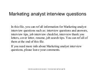 Interview questions and answers – free download/ pdf and ppt file
Marketing analyst interview questions
In this file, you can ref all information for Marketing analyst
interview questions such as: interview questions and answers,
interview tips, job interview checklist, interview thank you
letters, cover letter, resume, job search tips. You can ref all of
them at the end of this file.
If you need more info about Marketing analyst interview
questions, please leave your comments.
 
