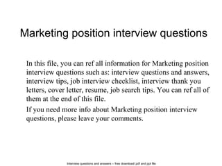Interview questions and answers – free download/ pdf and ppt file
Marketing position interview questions
In this file, you can ref all information for Marketing position
interview questions such as: interview questions and answers,
interview tips, job interview checklist, interview thank you
letters, cover letter, resume, job search tips. You can ref all of
them at the end of this file.
If you need more info about Marketing position interview
questions, please leave your comments.
 
