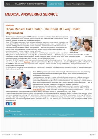 Home HIPAA COMPLIANT ANSWERING SERVICE Medical Call Center Medical Answering Services 
MEDICAL ANSWERING SERVICE 
Julia Woods 
Hipaa Medical Call Center – The Need Of Every Health 
Organization 
Maintaining your call-center system HIPAA-certified is crucial for your medical clients. Congress approved 
HIPAA (The Health Insurance Portability and Accountability Act) in the year 1996 to safeguard the solitude 
privileges of people as well as their private medical reports. 
Under HIPAA, health businesses should adhere to substantial regulations concerning the distribution and 
transmittal of individual patient info. You will find considerable penalties and fines related to failures to 
adhere to HIPAA guidelines or breaches in client information protection. Consequently, it's crucial that 
call-centers additionally adhere to these strict guidelines. Because of rigid HIPAA privacy needs, call-centers 
should safeguard against incorrect disclosure of client info and protect its storage within the 
proscribed regulatory method inside the medical call center. 
The several answering services in the medical field are no child's play in our country and the expectations 
Medical Call Center 
of the people on these professionals is very high. It is for this reason that all of them strive to a par excellence organization that will act as a 
trusted friend in case of medical emergencies or general practitioner needs - any time of the day or night! The most important trait of such 
organizations is the compassion with which they carry out their daily helpful chores. 
The variety of HIPAA regulatory needs has massively influenced medical call center procedures. If your call-center customer is within the medical 
or in medical health insurance business, call-center administration or IT should comprehend the crucial need for being certified with all facets of 
the HIPAA and HHS laws. They have to precisely utilize and protect patient’s info while sticking with the HIPAA Privacy Guideline and also the 
HIPAA Patient Safety Guideline. 
A HIPAA-certified medical call center should ensure that its current procedures and data protection applications include the required measures to 
check and monitor conformity. 
Under HIPPA regulations, call-centers need certainly to include safe speech and data-processing 
along with encrypted information report storage to improve phone tracking, monitoring, data 
administration and reporting. 
It requires a serious work with a medical call center business to determine and keep maintaining 
demanding requirements. A recording system, using the correct plan controls, may secure PHI 
(protected Health Information), that will be understood to be any info, comprising a patient’s medical 
report or cost background that's associated with a patient’s wellness standing, therapy as well as 
payment for those services. There's much to determine and keep maintaining. 
Call-centers should now make sure that every CSRs are accordingly educated to safeguard the 
discretion of patient’s medical documents and cost backgrounds. Nevertheless, HIPAA­certified 
medical call center need to ensure that monitoring and recording systems combine display and 
speech information to safeguard private individual info without diminishing working out and analysis of its CSRs’ shows. 
Patientcalls is an industry innovator in creating and constructing HIPAA-certified call-center application systems including phone recording, hi-tech 
submission to safe phone recording, staff administration and speech stats. As call­centers 
try for HIPAA guidelines and conformity, ABT’s phone 
recording and quality monitoring options permit customers to manage and run information saving, phone checking, and protected data-protection. 
We develop and keep maintaining HIPAA­certified 
options that report your calls and shop your customers’ info inside the obligatory HIPAA privacy 
recommendations. 
About | Print Version | Sitemap Login 
You can do it, too! Like what you see? Go ahead, create your own free website. Just sign up on www.jimdo.com and get started! 
Generated with www.html-to-pdf.net Page 1 / 1 
