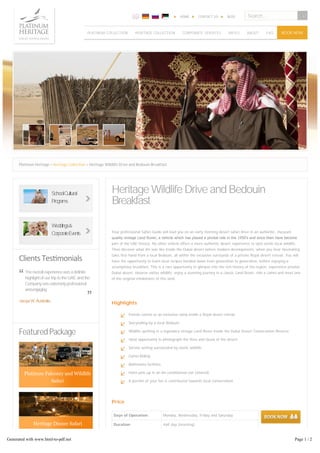 HOME CONTACT US BLOG 
BOOK NOW 
Platinum Heritage > Heritage Collection > Heritage Wildlife Drive and Bedouin Breakfast 
Heritage Wildlife Drive and Bedouin 
Breakfast 
Your professional Safari Guide will lead you on an early morning desert safari drive in an authentic, museum 
quality vintage Land Rover, a vehicle which has played a pivotal role in the 1950’s and since then have become 
part of the UAE history. No other vehicle offers a more authentic desert experience to spot exotic local wildlife. 
Then discover what life was like inside the Dubai desert before modern developments, when you hear fascinating 
tales first-hand from a local Bedouin, all within the exclusive surrounds of a private Royal desert retreat. You will 
have the opportunity to learn local recipes handed down from generation to generation, before enjoying a 
scrumptious breakfast. This is a rare opportunity to glimpse into the rich history of the region, experience pristine 
Dubai desert, observe native wildlife, enjoy a stunning journey in a classic Land Rover, ride a camel and meet one 
of the original inhabitants of this land. 
“ 
It was a great experience, certainly one of 
the (if not THE) highlights from our 
vacation. We will surely recommend 
your tours to all of our friends and family 
Highlights 
Absolutely one of the best tour 
experiences. My husband found this tour 
from the Tripadvisor top activities 
recommendation, and the high ranking 
really did not disappoint! 
We went on a safari for our 5 years 
anniversary and simply putting it, this is 
the best safari in Dubai !!! 
“ 
Emirati cuisine at an exclusive camp inside a Royal desert retreat 
Storytelling by a local Bedouin 
Wildlife spotting in a legendary vintage Land Rover inside the Dubai Desert Conservation Reserve 
Ideal opportunity to photograph the flora and fauna of the desert 
Serene setting surrounded by exotic wildlife 
Camel Riding 
Bathrooms facilities 
Hotel pick-up in an Air-conditioned van (shared) 
A portion of your fee is contributed towards local conservation 
Price 
Days of Operation Monday, Wednesday, Friday and Saturday 
Duration Half day (morning) 
Price per person Adult: AED 395 Child: AED 295 (Rates for children aged 5-11) 
Private Vehicle AED 1,975 – (Max. 4 guests) ­AED 
2,370 – (Max. 6 guests) 
A private car booking is required if travelling with children under 5 years old 
Clients Tes monials 
The overall experience was a definite 
highlight of our trip to the UAE and the 
Company was extremely professional 
and engaging. 
“ 
Featured Package 
Search... 
PLATINUM COLLECTION HERITAGE COLLECTION CORPORATE SERVICES RATES ABOUT FAQ 
SchoolCultural 
Programs 
Weddings& 
CorporateEvents 
years 
putting it, this is 
” 
Jacqui W, Australia 
“ 
”Sanneke H, The Netherlands 
” 
Judy M, England 
”Saif E, Dubai 
” 
Jacqui “ 
Platinum Falconry and Wildlife 
Safari 
Heritage Dinner Safari 
Generated with www.html-to-pdf.net Page 1 / 2 
 