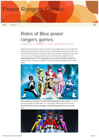 Power Rangers Games 
About Contact us 
Roles of Blue power 
rangers games 
November 6, 2014 ONLINE GAMES catwoman, catwoman games, play catwoman 
What are some of the powers of power rangers? Power rangers games are one of the best 
thing people would admire to look at or to be associated with in one way or the other. You 
may have asked yourselves several times where you will get the entertainments but in vain. 
Power rangers are the only place where one can get the quality, enjoyable and real 
entertainments trust me. This is a place where you can get some children’s series that 
features heroes. You will be in position to sit back and enjoy watching their films without 
doubt. 
Films produced are real ones. The most important thing about power rangers’ film is that 
it has got message in it unlike other films. One will be a different person at the end of 
watching their films since the message in it transforms people’s life in one way or the 
other. 
Generated with www.html-to-pdf.net Page 1 / 3 
 