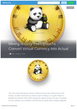 Mining Is Only The OptionTo
Convert Virtual Currency Into Actual
by Timsene 24 days ago 16 Views
Embed
The more practical way to convert virtual currency into realcurrency is the
mining. In other words,this is only the way for doing it. It is quite better to
plunge into thistask rather than asking any agency to get it for you. A number
of such software are available inmarket that are quite able to dig the digitally
earn money. You must know that all the cryptocurrency isdigitally designed
and earned money and the same cannot be utilized forphysical needs until the
same is converted to real money. Ifsomebody is doing the same by self, he/she
Log In Sign Up
Generated with www.html-to-pdf.net Page 1 / 4
 