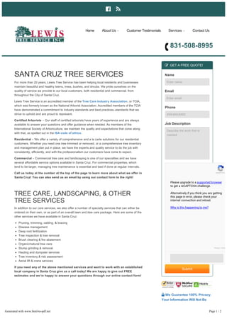  
831­508­8995
SANTA CRUZ TREE SERVICES
For more than 20 years, Lewis Tree Service has been helping local residents and businesses
maintain beautiful and healthy lawns, trees, bushes, and shrubs. We pride ourselves on the
quality of service we provide to our local customers, both residential and commercial, from
throughout the City of Santa Cruz.
Lewis Tree Service is an accredited member of the Tree Care Industry Association, or TCIA,
which was formerly known as the National Arborist Association. Accredited members of the TCIA
have demonstrated a commitment to industry standards and best practices–standards that we
strive to uphold and are proud to represent.
Certified Arborists – Our staff of certified arborists have years of experience and are always
available to answer your questions and offer guidance when needed. As members of the
International Society of Arboriculture, we maintain the quality and expectations that come along
with that, as spelled out in the ISA code of ethics.
Residential – We offer a variety of comprehensive and a la carte solutions for our residential
customers. Whether you need one tree trimmed or removed, or a comprehensive tree inventory
and management plan put in place, we have the experts and quality service to do the job with
consistently, efficiently, and with the professionalism our customers have come to expect.
Commercial – Commercial tree care and landscaping is one of our specialties and we have
several affordable service options available in Santa Cruz. For commercial properties, which
tend to be larger, managing tree maintenance is essential and best if done at regular intervals.
Call us today at the number at the top of the page to learn more about what we offer in
Santa Cruz! You can also send us an email by using our contact form to the right!
TREE CARE, LANDSCAPING, & OTHER
TREE SERVICES
In addition to our core services, we also offer a number of specialty services that can either be
ordered on their own, or as part of an overall lawn and tree care package. Here are some of the
other services we have available in Santa Cruz:
Pruning, trimming, cabling, & bracing
Disease management
Deep root fertilization
Tree inspection & tree removal
Brush clearing & fire abatement
Organic/natural tree care
Stump grinding & removal
Hauling and dumpster services
Tree inventory & risk assessment
Aerial lift & crane services
If you need any of the above mentioned services and want to work with an established
local company in Santa Cruz give us a call today! We are happy to give out FREE
estimates and we’re happy to answer your questions through our online contact form!
 GET A FREE QUOTE!
Name
Enter name
Email
Enter email
Phone
XXX­XXX­XXXX
Job Description
Describe the work that is
needed
Submit
 We Guarantee 100% Privacy.
Your Information Will Not Be
Shared.
Home About Us  Customer Testimonials Services  Contact Us
reCAPTCH
Please upgrade to a supported browser
to get a reCAPTCHA challenge.
Alternatively if you think you are getting
this page in error, please check your
internet connection and reload.
Why is this happening to me?
Privacy - Term
Generated with www.html-to-pdf.net Page 1 / 2
 