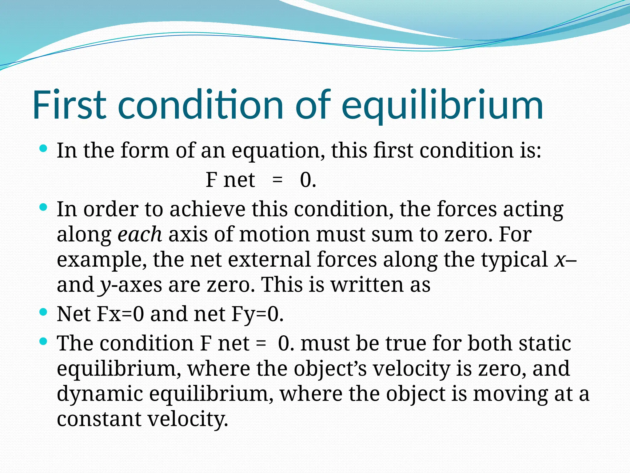 First condition of equilibrium
 In the form of an equation, this first condition is:
F net = 0.
 In order to achieve this condition, the forces acting
along each axis of motion must sum to zero. For
example, the net external forces along the typical x–
and y-axes are zero. This is written as
 Net Fx=0 and net Fy=0.
 The condition F net = 0. must be true for both static
equilibrium, where the object’s velocity is zero, and
dynamic equilibrium, where the object is moving at a
constant velocity.
 