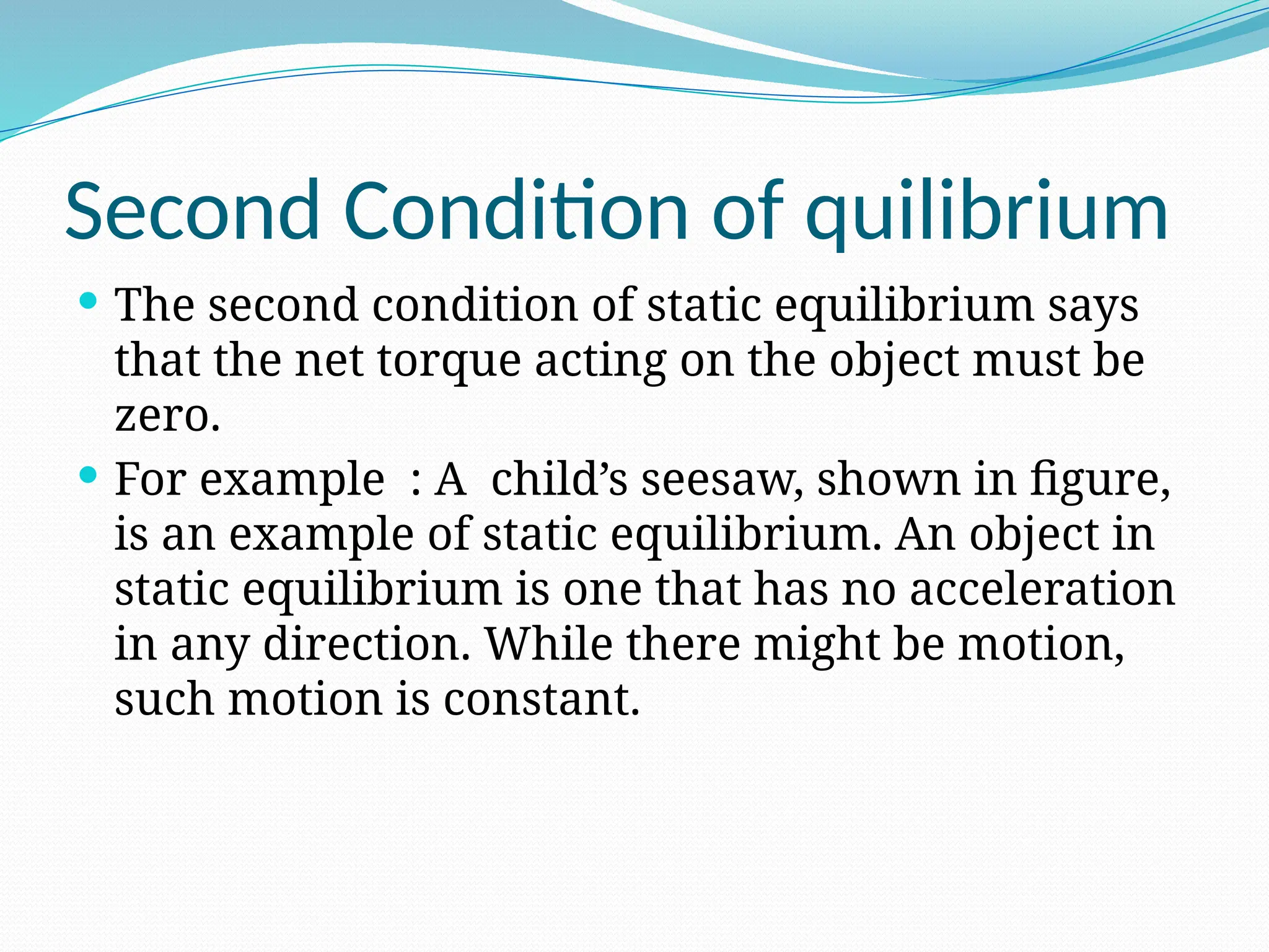 Second Condition of quilibrium
 The second condition of static equilibrium says
that the net torque acting on the object must be
zero.
 For example : A child’s seesaw, shown in figure,
is an example of static equilibrium. An object in
static equilibrium is one that has no acceleration
in any direction. While there might be motion,
such motion is constant.
 