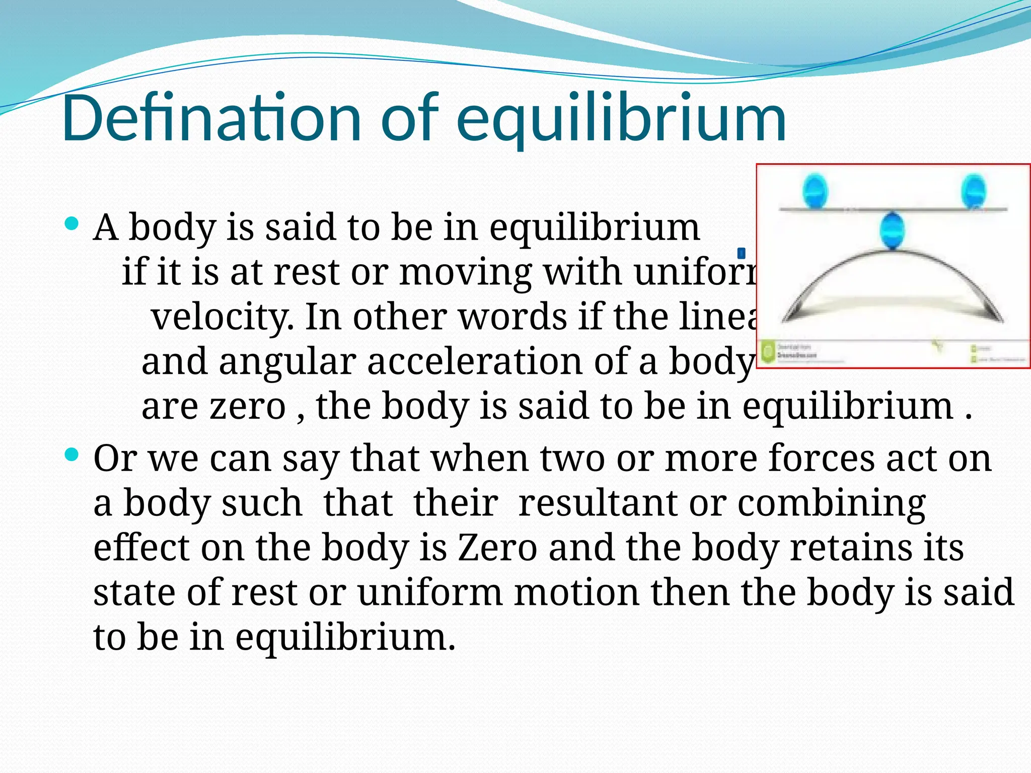 Defination of equilibrium
 A body is said to be in equilibrium
if it is at rest or moving with uniform
velocity. In other words if the linear
and angular acceleration of a body
are zero , the body is said to be in equilibrium .
 Or we can say that when two or more forces act on
a body such that their resultant or combining
effect on the body is Zero and the body retains its
state of rest or uniform motion then the body is said
to be in equilibrium.
 