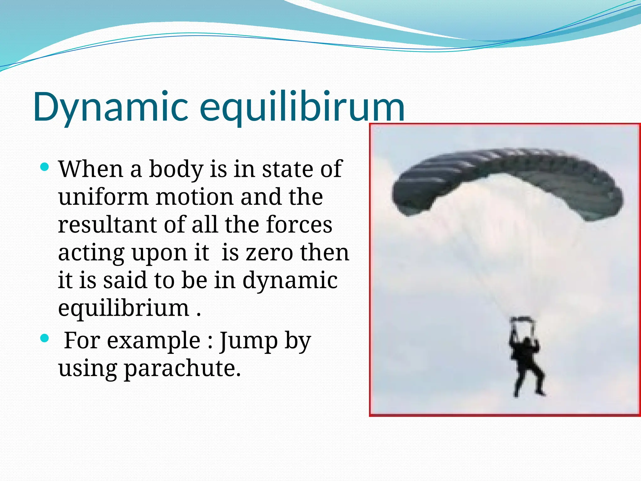 Dynamic equilibirum
 When a body is in state of
uniform motion and the
resultant of all the forces
acting upon it is zero then
it is said to be in dynamic
equilibrium .
 For example : Jump by
using parachute.
 
