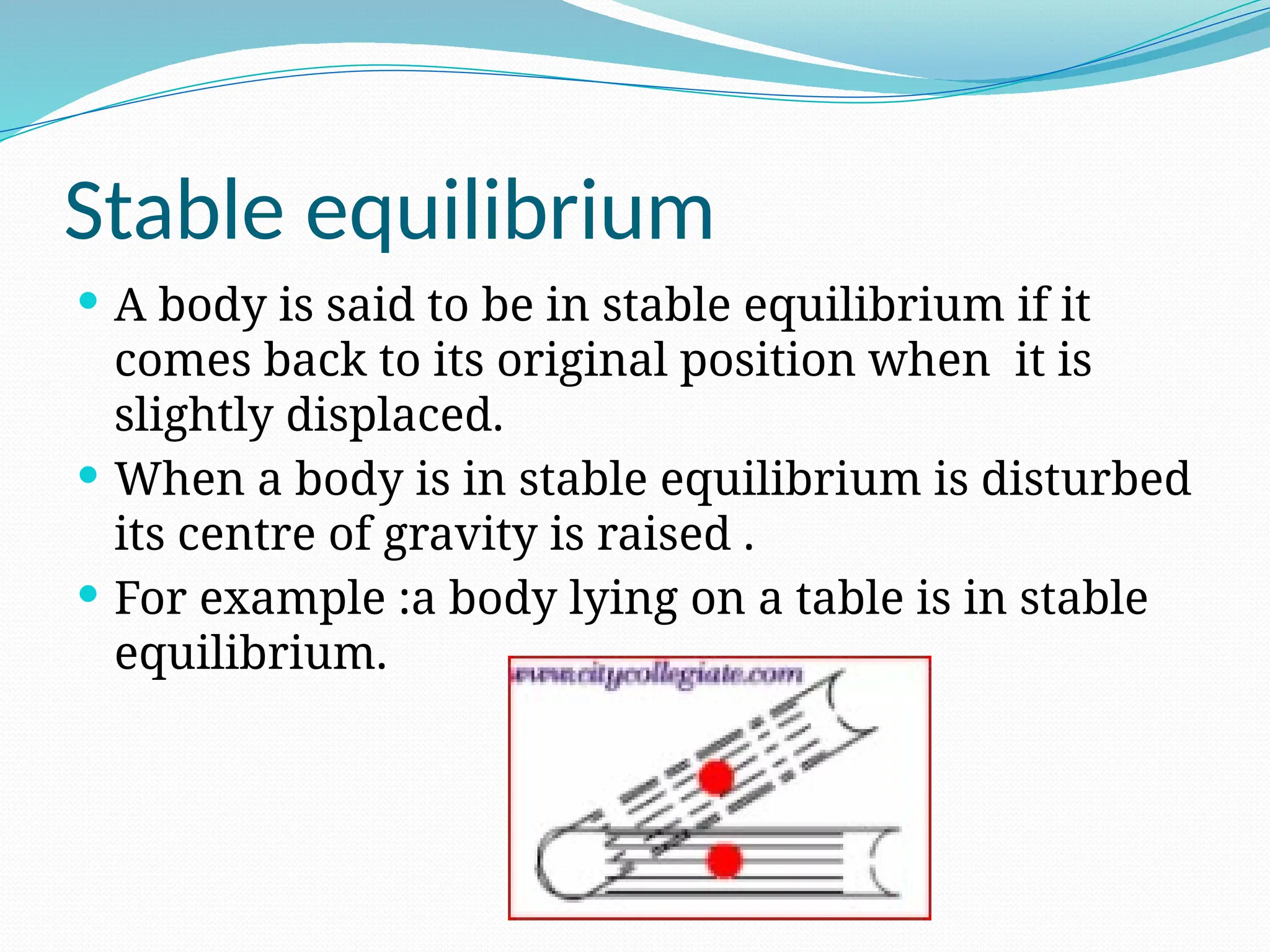 Stable equilibrium
 A body is said to be in stable equilibrium if it
comes back to its original position when it is
slightly displaced.
 When a body is in stable equilibrium is disturbed
its centre of gravity is raised .
 For example :a body lying on a table is in stable
equilibrium.
 