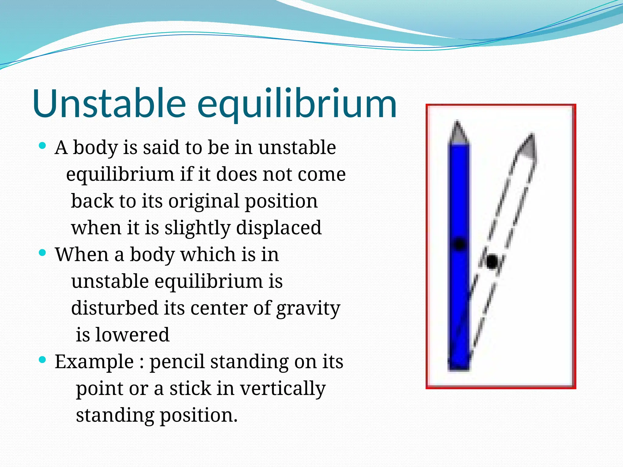 Unstable equilibrium
 A body is said to be in unstable
equilibrium if it does not come
back to its original position
when it is slightly displaced
 When a body which is in
unstable equilibrium is
disturbed its center of gravity
is lowered
 Example : pencil standing on its
point or a stick in vertically
standing position.
 