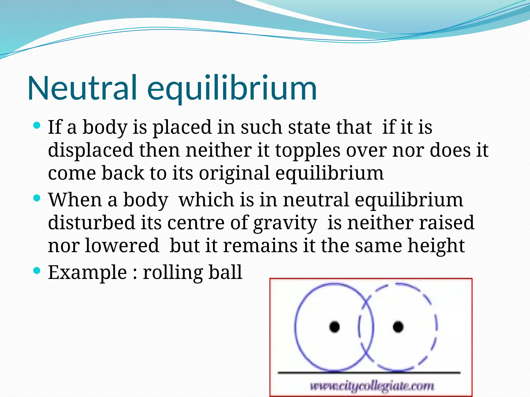 Neutral equilibrium
 If a body is placed in such state that if it is
displaced then neither it topples over nor does it
come back to its original equilibrium
 When a body which is in neutral equilibrium
disturbed its centre of gravity is neither raised
nor lowered but it remains it the same height
 Example : rolling ball
 