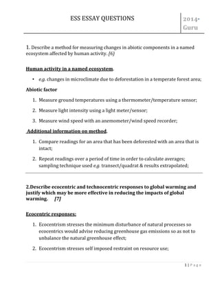 ESS ESSAY QUESTIONS - 
1 | P a g e 
1. Describe a method for measuring changes in abiotic components in a named ecosystem affected by human activity. [6) 
Human activity in a named ecosystem. 
• e.g. changes in microclimate due to deforestation in a temperate forest area; 
Abiotic factor 
1. Measure ground temperatures using a thermometer/temperature sensor; 
2. Measure light intensity using a light meter/sensor; 
3. Measure wind speed with an anemometer/wind speed recorder; 
Additional information on method. 
1. Compare readings for an area that has been deforested with an area that is intact; 
2. Repeat readings over a period of time in order to calculate averages; sampling technique used e.g. transect/quadrat & results extrapolated; 
2.Describe ecocentric and technocentric responses to global warming and justify which may be more effective in reducing the impacts of global warming. [7] 
Ecocentric responses: 
1. Ecocentrism stresses the minimum disturbance of natural processes so ecocentrics would advise reducing greenhouse gas emissions so as not to unbalance the natural greenhouse effect; 
2. Ecocentrism stresses self imposed restraint on resource use;  