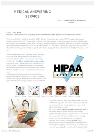 MEDICAL ANSWERING 
SERVICE 
HOME HIPAA COMPLIANT ANSWERING 
SERVICE 
Author : Julia Woods 
Protected Health Information Regarding Mental Health Rights under Hipaa Compliant Answering Service 
The American Recovery and Reinvestment Act of 2009 (Stimulus Package) changes made to HIPAA Privacy and Security rules. 
Congress passed the Act of 17 February 2009. Legislation has created new tools for aggressive enforcement of the HIPAA Privacy 
and Security rules. A violation of HIPPA Privacy and safety standards could result in additional application (in the form of sanctions) 
against those who do not adhere to the law. You should be aware of as a professional administrator, a physician, employee or any 
other professional may violate the rights of speech, or the display of your protected health information (PHI) that others can hear or 
see. 
The HIPAA (Health Insurance Portability and Accountability 
Act) was made to deliver protection for health insurance 
customers. Particularly those who had issues concerning 
mental health. Thus, hipaa compliant answering service 
supports the privacy of information that is handed from one 
party to another. To understand what HIPAA is and how it 
applies specifically to the consumers of mental health services, 
which will help those looking for information or services you 
need. 
The Department of Health and Human Services (HHS) has a 
detailed explanation of the HIPAA Privacy Rule. A summary of 
its information highlight the important factors in deciding what 
rights and fortifications apply explicitly towards mental health. 
Firstly, both healthcare plans and suppliers should follow the 
confidentiality regulation. This means (Medicare or Medicaid) 
or private individuals or state group insurance plans must 
follow the HIPAA privacy rule. 
The same applies to all hipaa compliant answering service 
who submit electronic health information involving the 
eligibility of benefits, demands, authorizations for services and 
other protected health information that involves typically 
involves the treatment of confidential information or 
conditions. This is referred to on the website as HHS 
documents with "individually identifiable health information." 
HHS specific demographic information, such as conditions, past, 
present or future physical or mental health, the care provided, 
and the information relating to the payment of the services 
covered in this definition. 
Generated with www.html-to-pdf.net Page 1 / 2 
The purpose behind the HIPAA hipaa compliant answering service is to limit access to protected health information. HHS 
 