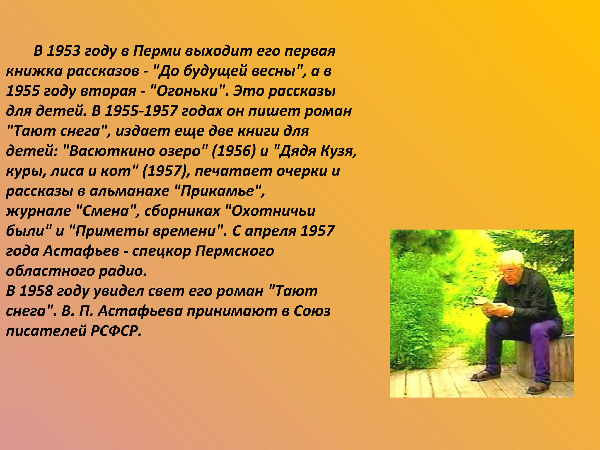В 1953 году в Перми выходит его первая книжка рассказов - "До будущей весны", а в 1955 году вторая - "Огоньки". Это рассказы для детей. В 1955-1957 годах он пишет роман "Тают снега", издает еще две книги для детей: "Васюткино озеро" (1956) и "Дядя Кузя, куры, лиса и кот" (1957), печатает очерки и рассказы в альманахе "Прикамье",  журнале "Смена", сборниках "Охотничьи были" и "Приметы времени".   С апреля 1957 года Астафьев - спецкор Пермского областного радио.  В 1958 году увидел свет его роман "Тают снега". В. П. Астафьева принимают в Союз писателей РСФСР. 