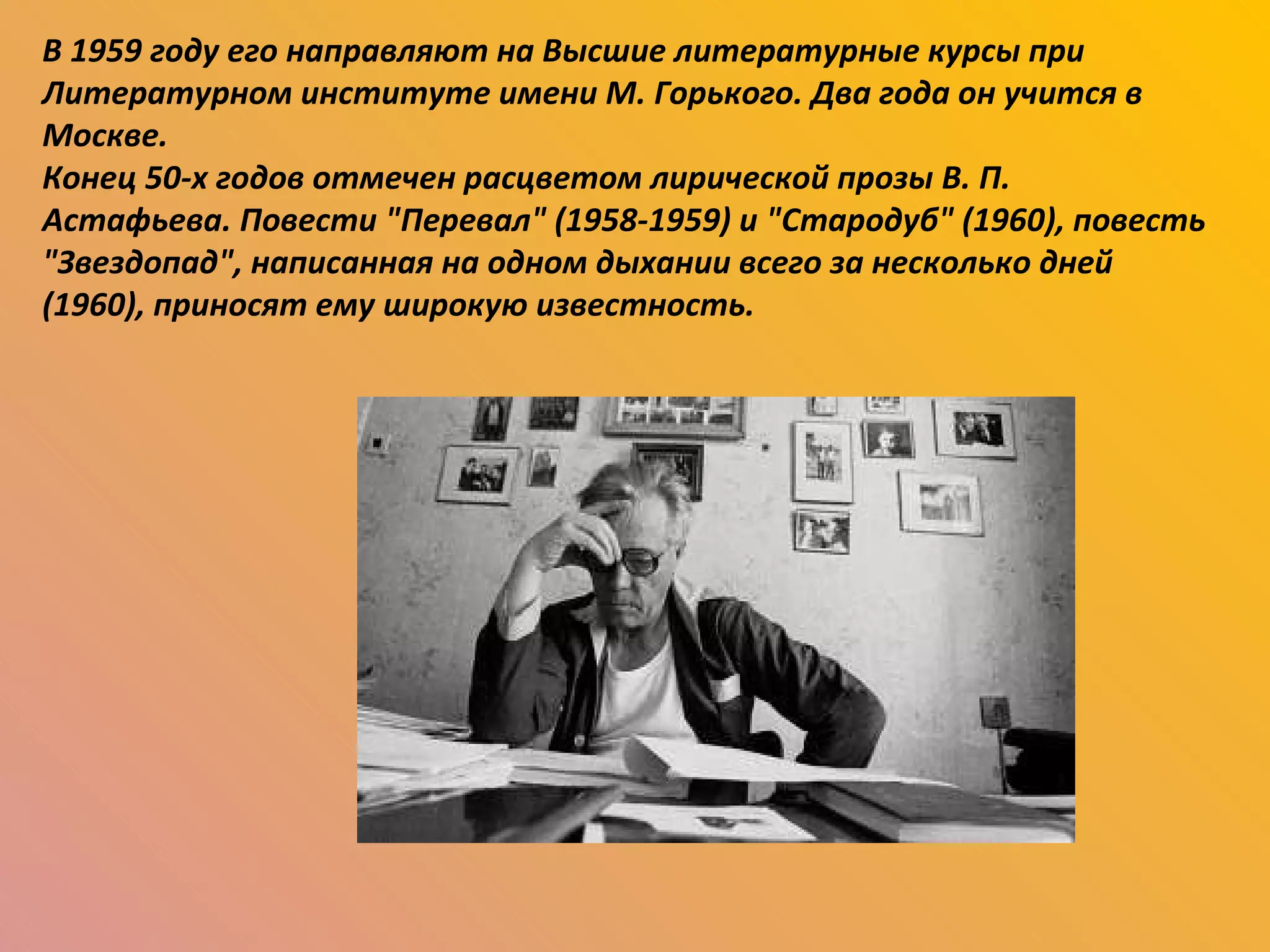 В 1959 году его направляют на Высшие литературные курсы при Литературном институте имени М. Горького. Два года он учится в Москве. Конец 50-х годов отмечен расцветом лирической прозы В. П. Астафьева. Повести "Перевал" (1958-1959) и "Стародуб" (1960), повесть "Звездопад", написанная на одном дыхании всего за несколько дней (1960), приносят ему широкую известность. 