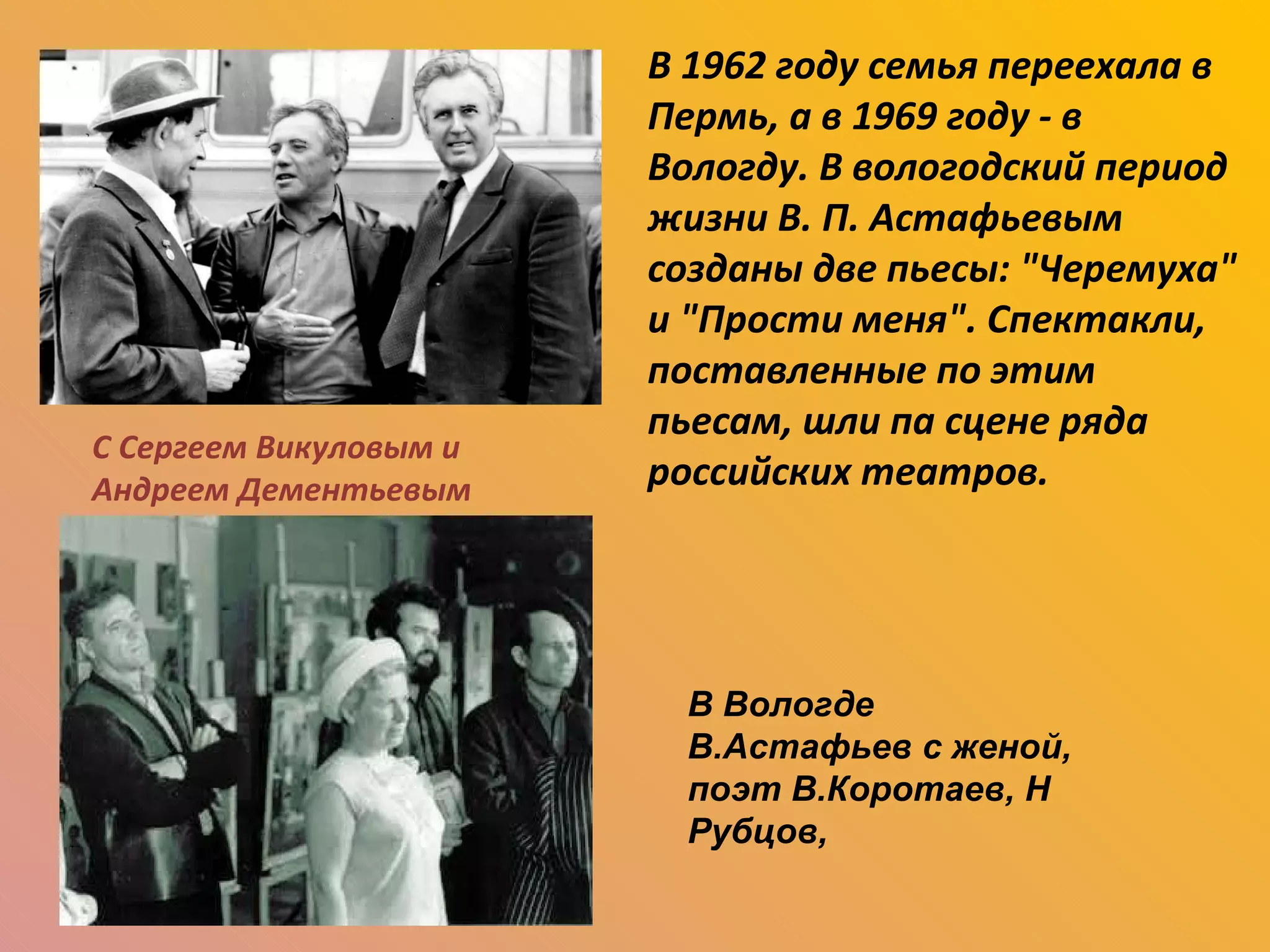 С Сергеем Викуловым и Андреем Дементьевым В 1962 году семья переехала в Пермь, а в 1969 году - в Вологду. В вологодский период жизни В. П. Астафьевым созданы две пьесы: "Черемуха" и "Прости меня". Спектакли, поставленные по этим пьесам, шли па сцене ряда российских театров. В Вологде  В.Астафьев с женой, поэт В.Коротаев, Н Рубцов, 