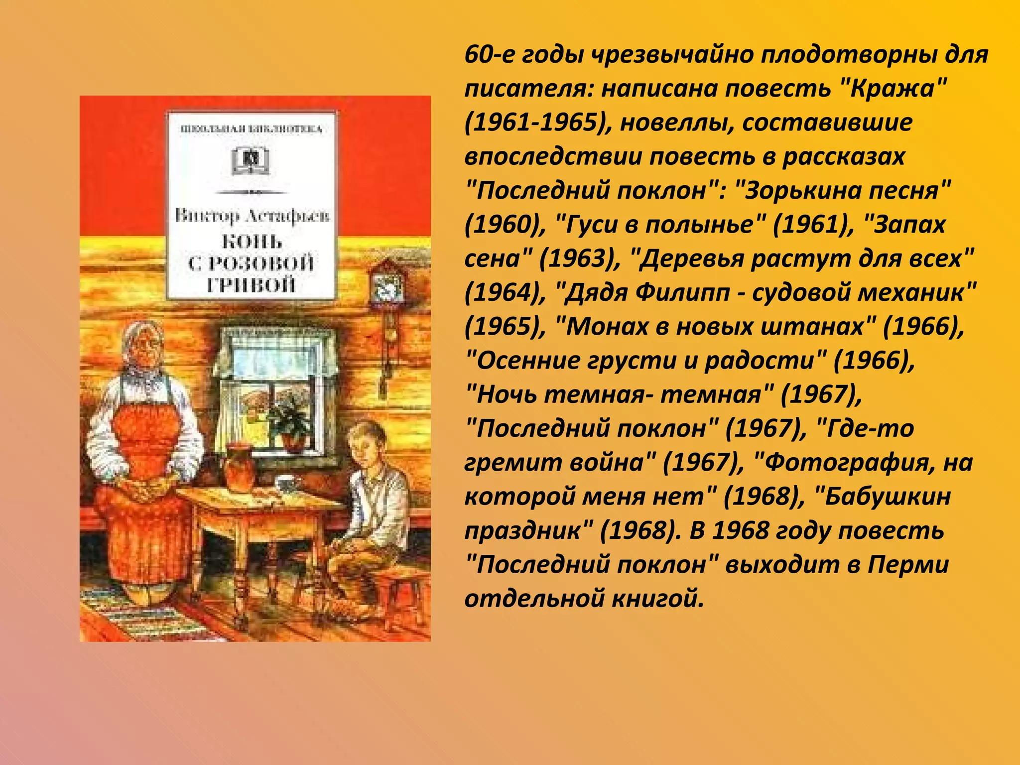 60-е годы чрезвычайно плодотворны для писателя: написана повесть "Кража" (1961-1965), новеллы, составившие впоследствии повесть в рассказах "Последний поклон": "Зорькина песня" (1960), "Гуси в полынье" (1961), "Запах сена" (1963), "Деревья растут для всех" (1964), "Дядя Филипп - судовой механик" (1965), "Монах в новых штанах" (1966), "Осенние грусти и радости" (1966), "Ночь темная- темная" (1967), "Последний поклон" (1967), "Где-то гремит война" (1967), "Фотография, на которой меня нет" (1968), "Бабушкин праздник" (1968). В 1968 году повесть "Последний поклон" выходит в Перми отдельной книгой. 
